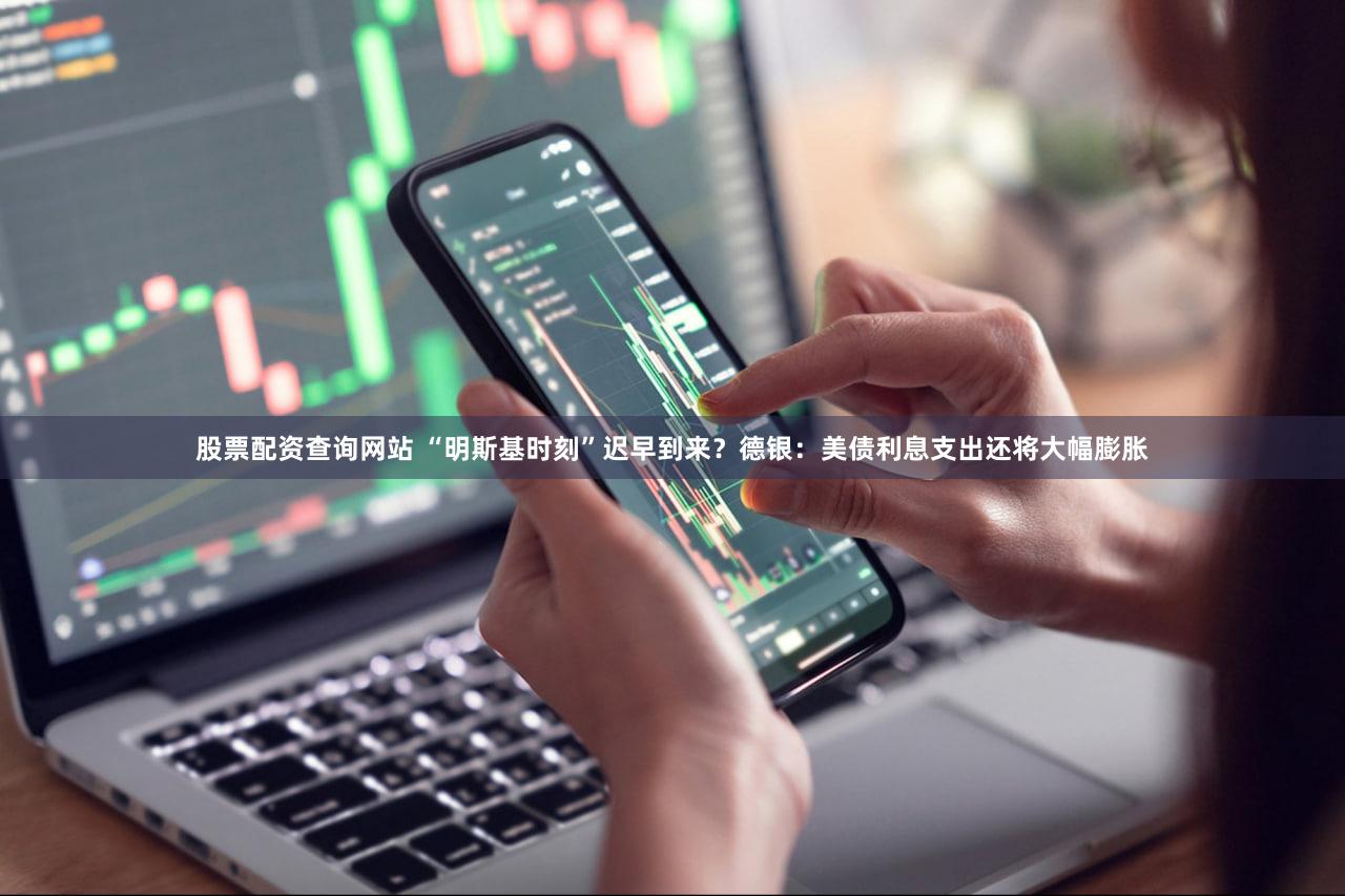 股票配资查询网站 “明斯基时刻”迟早到来？德银：美债利息支出还将大幅膨胀