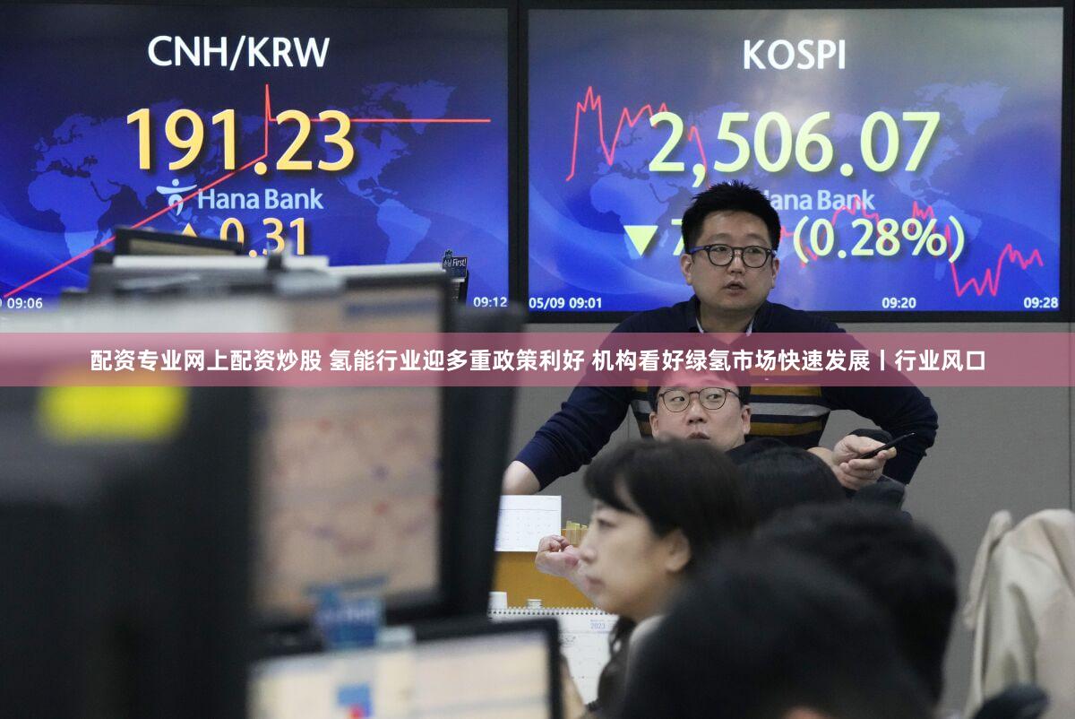 配资专业网上配资炒股 氢能行业迎多重政策利好 机构看好绿氢市场快速发展丨行业风口