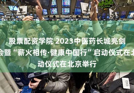 股票配资学院 2023中医药长城亮剑传承大会暨“薪火相传·健康中国行”启动仪式在北京举行