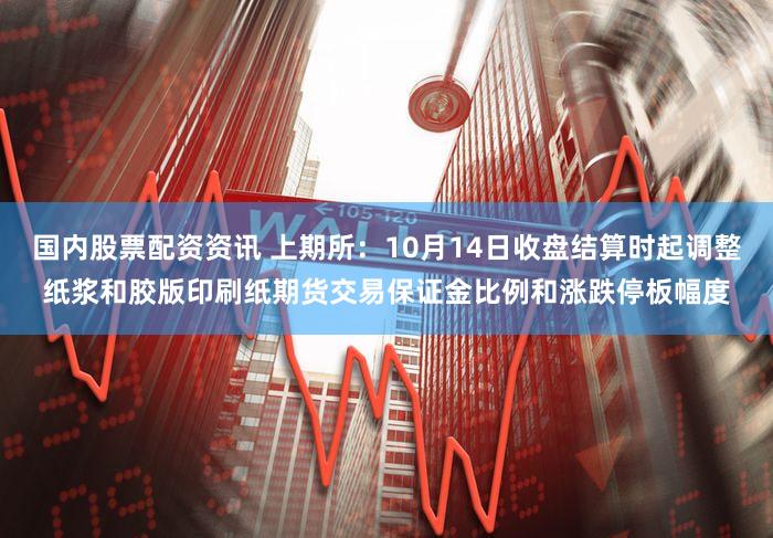 国内股票配资资讯 上期所：10月14日收盘结算时起调整纸浆和胶版印刷纸期货交易保证金比例和涨跌停板幅度