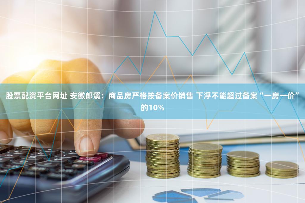 股票配资平台网址 安徽郎溪：商品房严格按备案价销售 下浮不能超过备案“一房一价”的10%