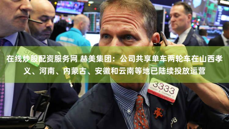 在线炒股配资服务网 赫美集团：公司共享单车两轮车在山西孝义、河南、内蒙古、安徽和云南等地已陆续投放运营