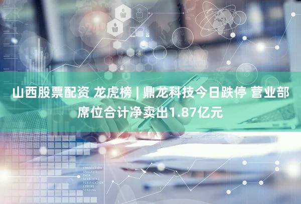 山西股票配资 龙虎榜 | 鼎龙科技今日跌停 营业部席位合计净卖出1.87亿元