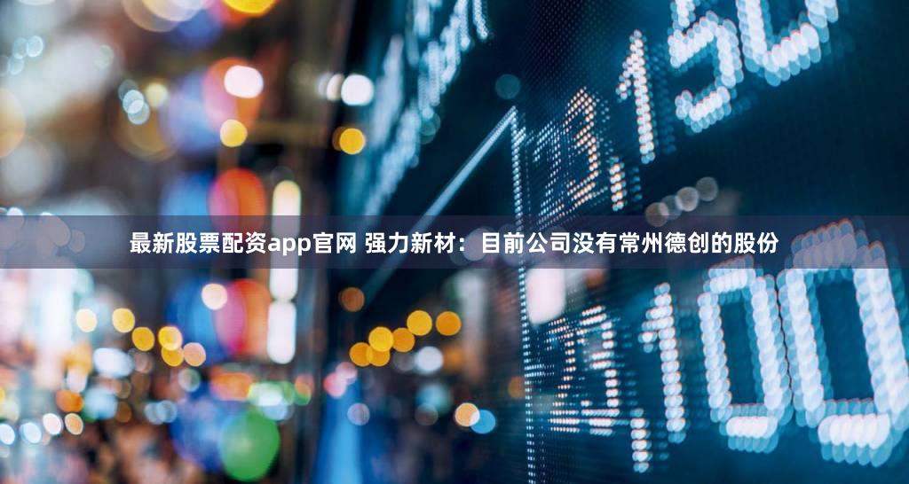 最新股票配资app官网 强力新材：目前公司没有常州德创的股份