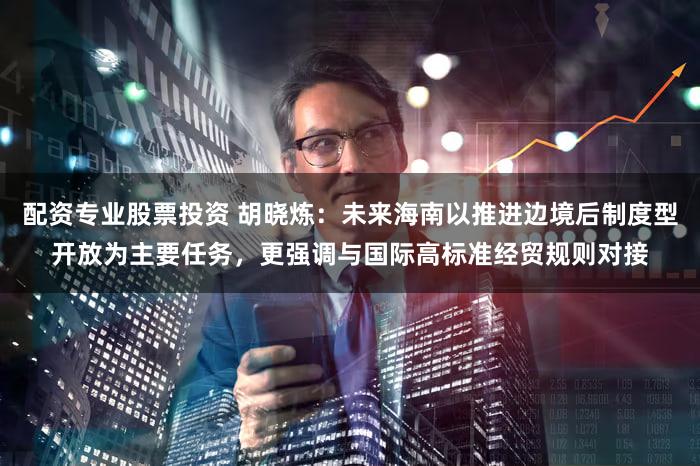 配资专业股票投资 胡晓炼：未来海南以推进边境后制度型开放为主要任务，更强调与国际高标准经贸规则对接