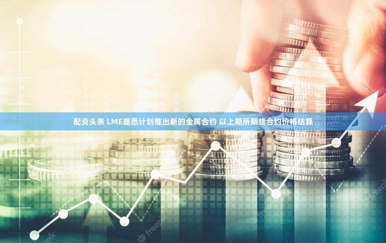 配资头条 LME据悉计划推出新的金属合约 以上期所期货合约价格结算