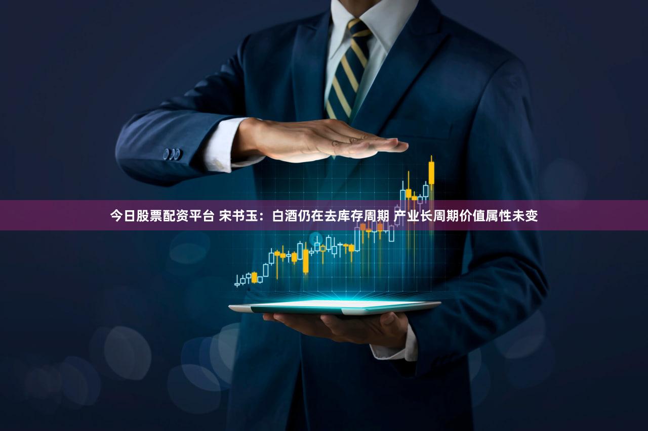 今日股票配资平台 宋书玉:白酒仍在去库存周期 产业长周期价值属性未变