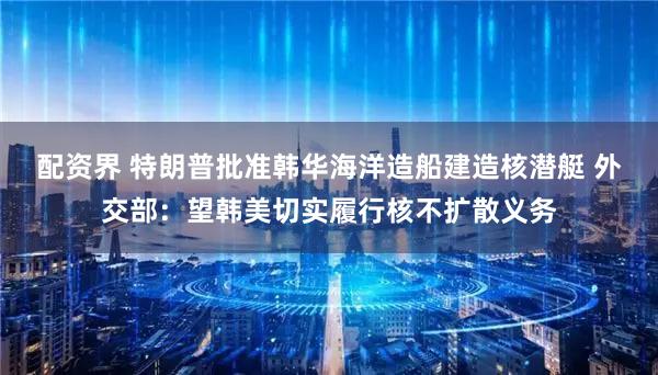 配资界 特朗普批准韩华海洋造船建造核潜艇 外交部：望韩美切实履行核不扩散义务
