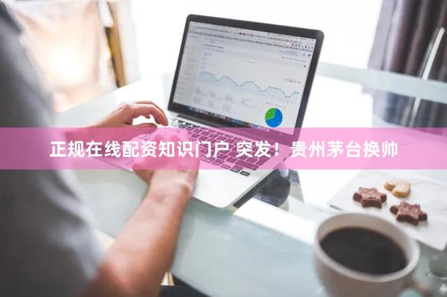 正规在线配资知识门户 突发！贵州茅台换帅