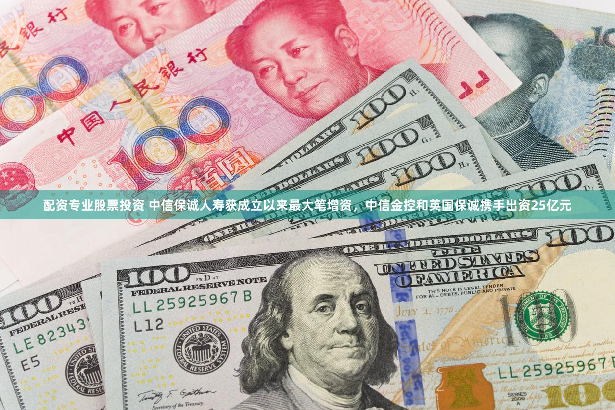 配资专业股票投资 中信保诚人寿获成立以来最大笔增资，中信金控和英国保诚携手出资25亿元