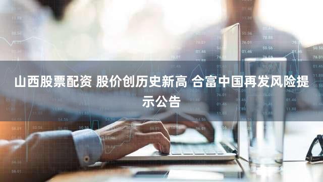山西股票配资 股价创历史新高 合富中国再发风险提示公告