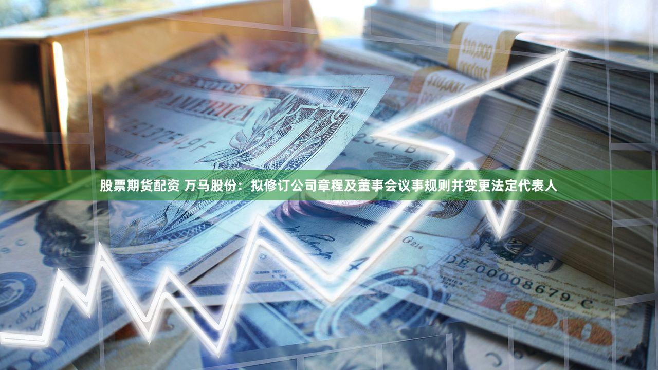 股票期货配资 万马股份：拟修订公司章程及董事会议事规则并变更法定代表人