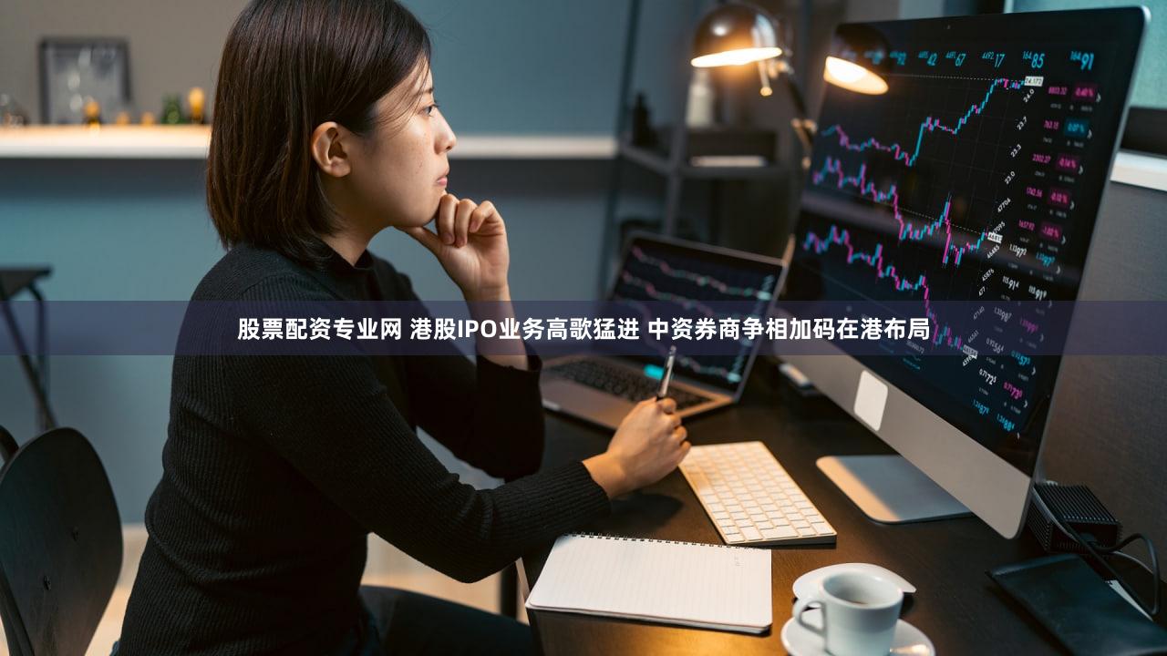 股票配资专业网 港股IPO业务高歌猛进 中资券商争相加码在港布局