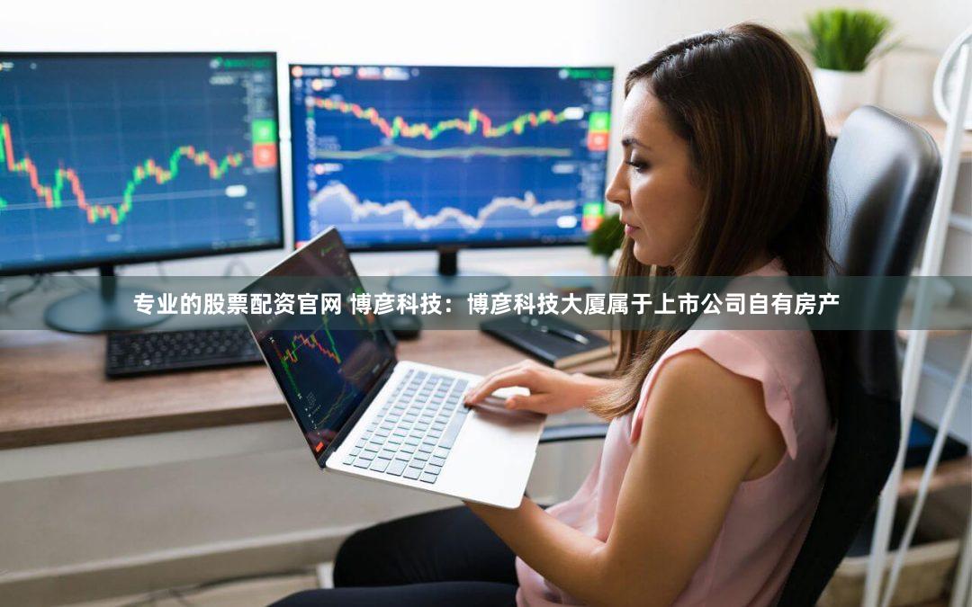 专业的股票配资官网 博彦科技：博彦科技大厦属于上市公司自有房产