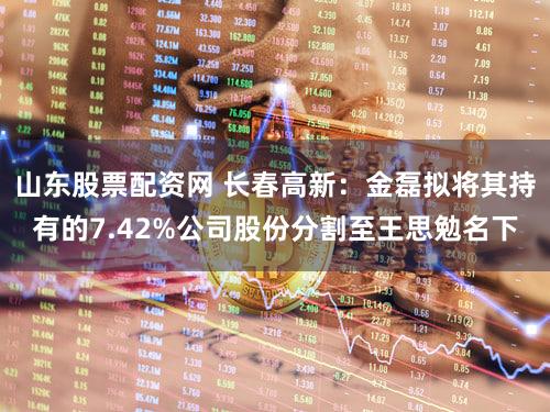 山东股票配资网 长春高新：金磊拟将其持有的7.42%公司股份分割至王思勉名下