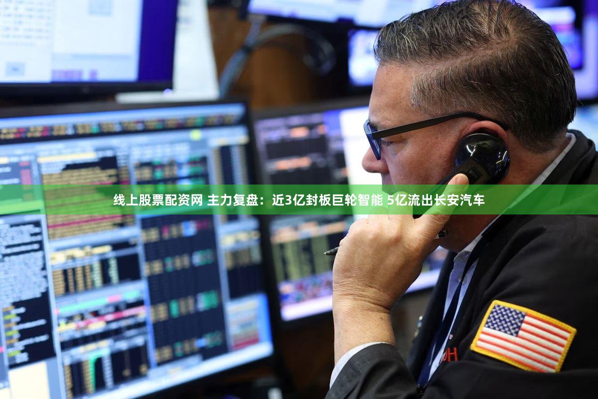 线上股票配资网 主力复盘：近3亿封板巨轮智能 5亿流出长安汽车