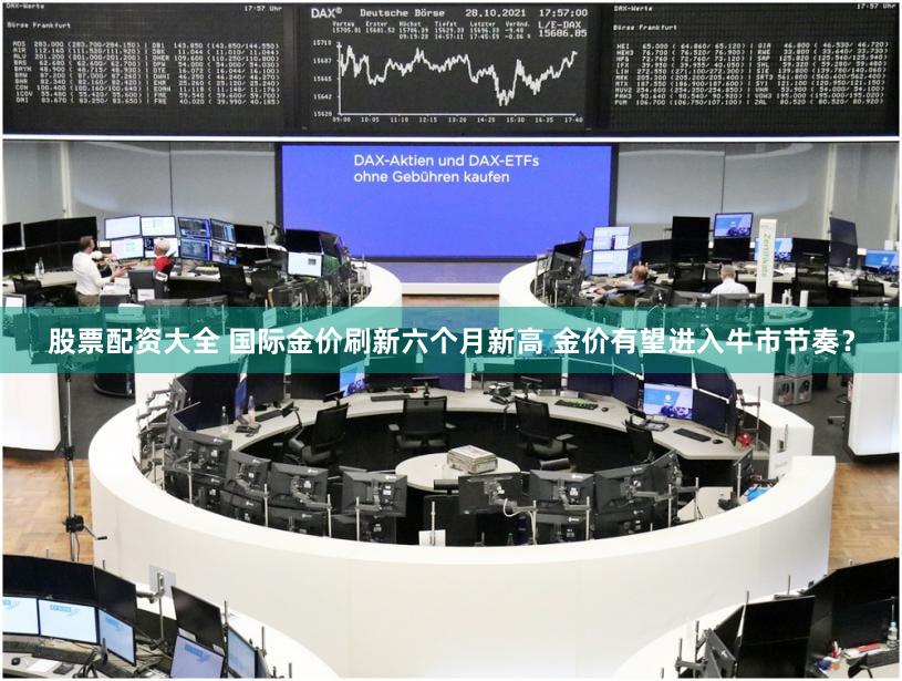 股票配资大全 国际金价刷新六个月新高 金价有望进入牛市节奏？